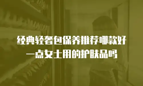 经典轻奢包保养推荐哪款好一点女士用的护肤品吗