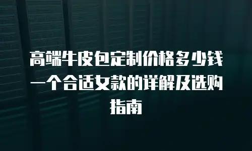 高端牛皮包定制价格多少钱一个合适女款的详解及选购指南
