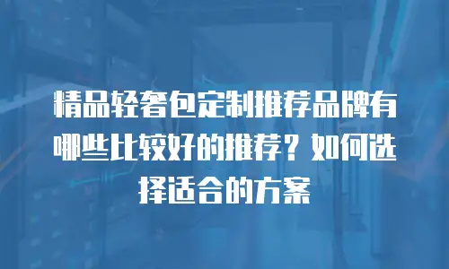 精品轻奢包定制推荐品牌有哪些比较好的推荐？如何选择适合的方案