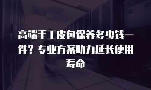 高端手工皮包保养多少钱一件？专业方案助力延长使用寿命