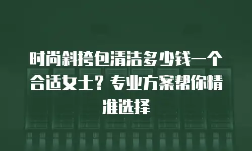 时尚斜挎包清洁多少钱一个合适女士？专业方案帮你精准选择