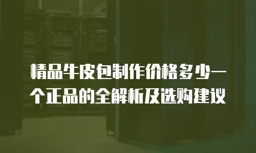 精品牛皮包制作价格多少一个正品的全解析及选购建议