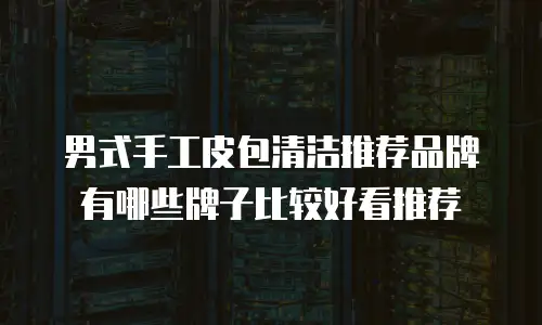 男式手工皮包清洁推荐品牌有哪些牌子比较好看推荐
