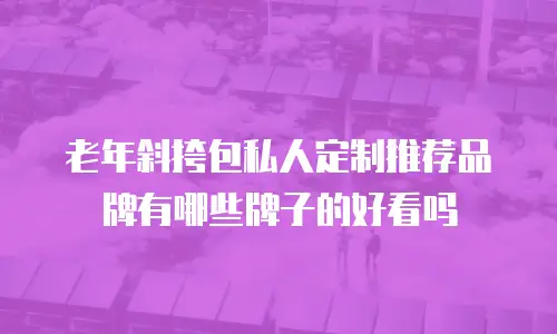 老年斜挎包私人定制推荐品牌有哪些牌子的好看吗