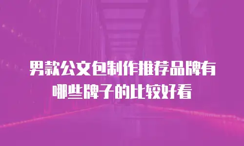 男款公文包制作推荐品牌有哪些牌子的比较好看