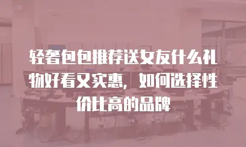 轻奢包包推荐送女友什么礼物好看又实惠，如何选择性价比高的品牌