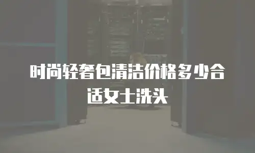时尚轻奢包清洁价格多少合适女士洗头