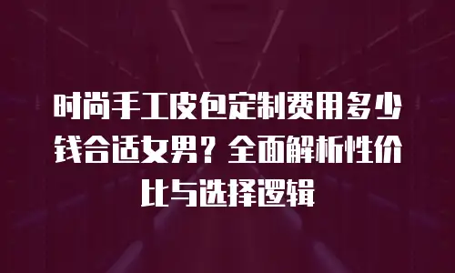 时尚手工皮包定制费用多少钱合适女男？全面解析性价比与选择逻辑
