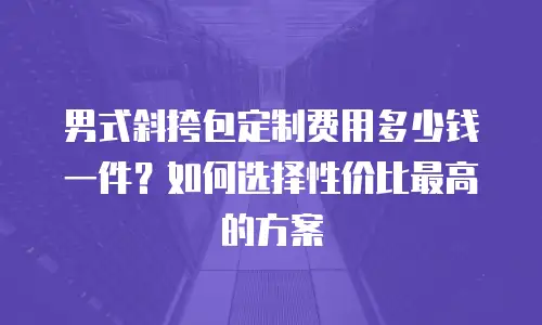男式斜挎包定制费用多少钱一件？如何选择性价比最高的方案