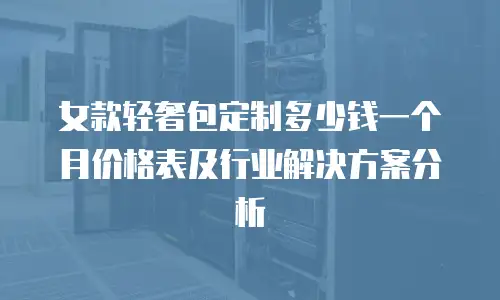 女款轻奢包定制多少钱一个月价格表及行业解决方案分析