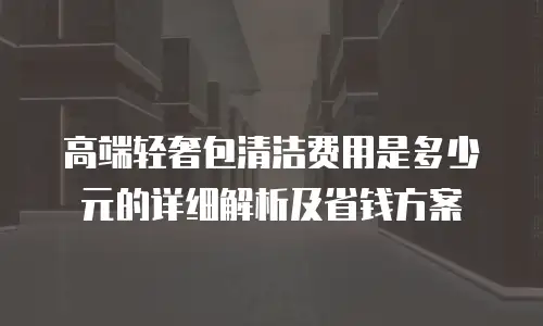 高端轻奢包清洁费用是多少元的详细解析及省钱方案