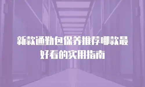 新款通勤包保养推荐哪款最好看的实用指南