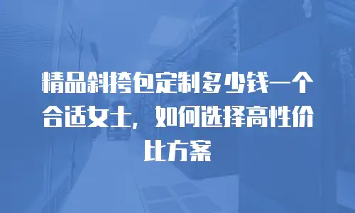 精品斜挎包定制多少钱一个合适女士，如何选择高性价比方案