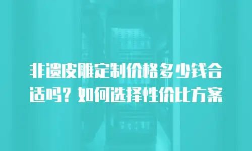 非遗皮雕定制价格多少钱合适吗？如何选择性价比方案