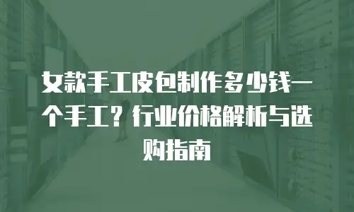 女款手工皮包制作多少钱一个手工？行业价格解析与选购指南