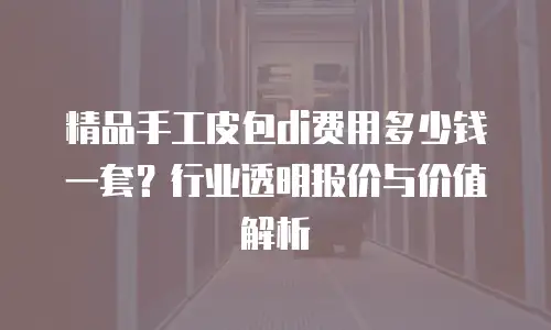 精品手工皮包di费用多少钱一套？行业透明报价与价值解析