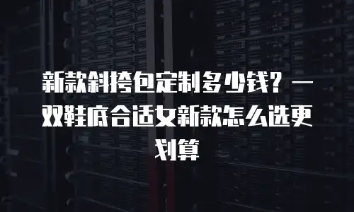 新款斜挎包定制多少钱？一双鞋底合适女新款怎么选更划算