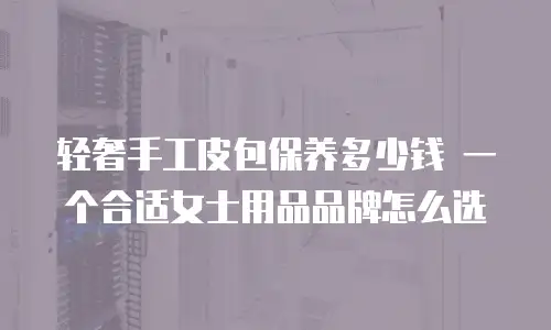 轻奢手工皮包保养多少钱 一个合适女士用品品牌怎么选
