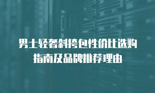 男士轻奢斜挎包性价比选购指南及品牌推荐理由