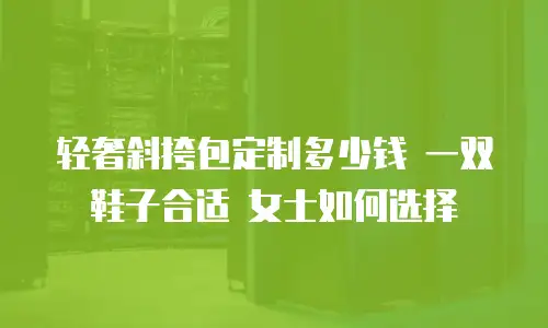轻奢斜挎包定制多少钱 一双鞋子合适 女士如何选择