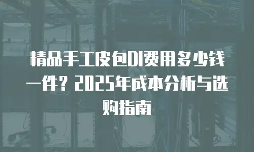 精品手工皮包DI费用多少钱一件？2025年成本分析与选购指南