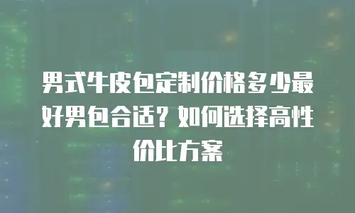 男式牛皮包定制价格多少最好男包合适？如何选择高性价比方案
