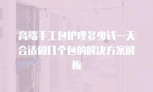 高端手工包护理多少钱一天合适做几个包的解决方案解析