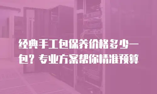 经典手工包保养价格多少一包？专业方案帮你精准预算