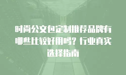 时尚公文包定制推荐品牌有哪些比较好用吗？行业真实选择指南