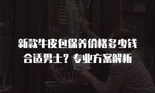 新款牛皮包保养价格多少钱合适男士？专业方案解析