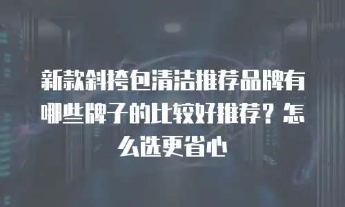新款斜挎包清洁推荐品牌有哪些牌子的比较好推荐？怎么选更省心