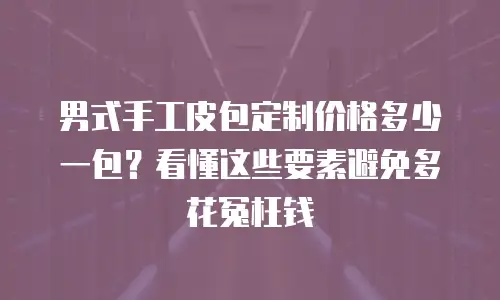 男式手工皮包定制价格多少一包？看懂这些要素避免多花冤枉钱