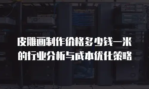 皮雕画制作价格多少钱一米的行业分析与成本优化策略