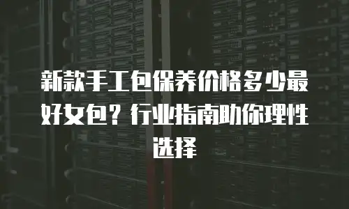 新款手工包保养价格多少最好女包？行业指南助你理性选择