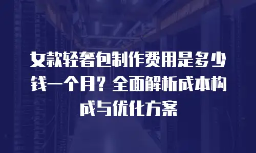 女款轻奢包制作费用是多少钱一个月？全面解析成本构成与优化方案