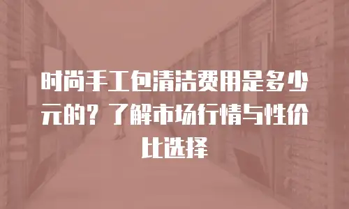 时尚手工包清洁费用是多少元的？了解市场行情与性价比选择