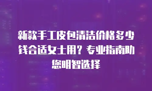新款手工皮包清洁价格多少钱合适女士用？专业指南助您明智选择