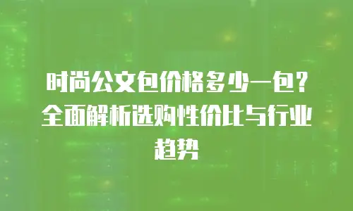 时尚公文包价格多少一包？全面解析选购性价比与行业趋势