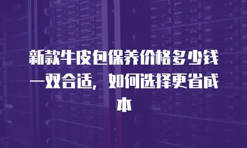 新款牛皮包保养价格多少钱一双合适，如何选择更省成本