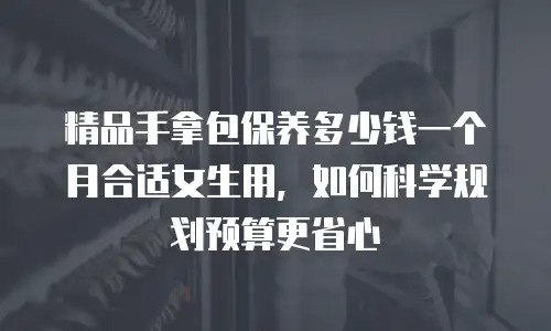 精品手拿包保养多少钱一个月合适女生用，如何科学规划预算更省心