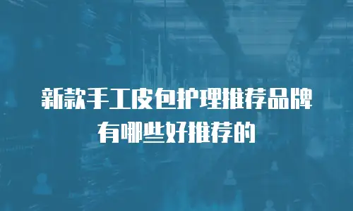 新款手工皮包护理推荐品牌有哪些好推荐的