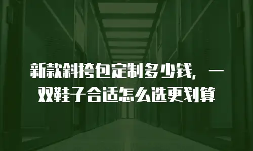 新款斜挎包定制多少钱，一双鞋子合适怎么选更划算