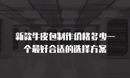 新款牛皮包制作价格多少一个最好合适的选择方案
