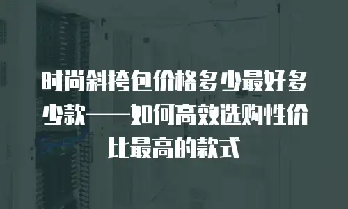 时尚斜挎包价格多少最好多少款——如何高效选购性价比最高的款式