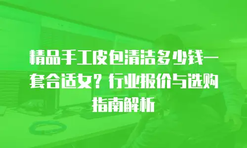精品手工皮包清洁多少钱一套合适女？行业报价与选购指南解析