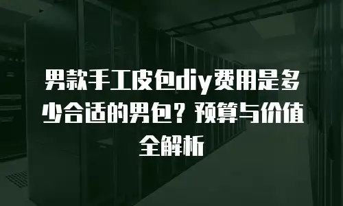 男款手工皮包diy费用是多少合适的男包？预算与价值全解析