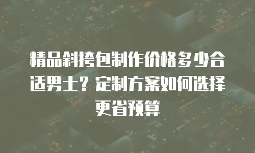 精品斜挎包制作价格多少合适男士？定制方案如何选择更省预算