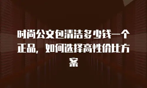时尚公文包清洁多少钱一个正品，如何选择高性价比方案