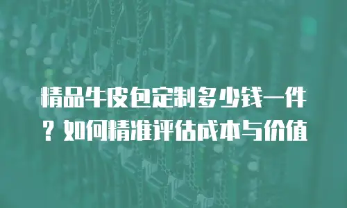 精品牛皮包定制多少钱一件？如何精准评估成本与价值