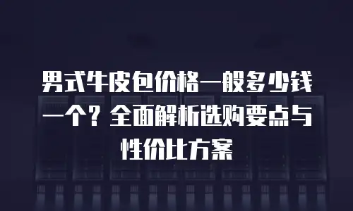 男式牛皮包价格一般多少钱一个？全面解析选购要点与性价比方案
